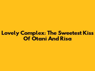 Lovely Complex: The Sweetest Kiss Of Otani And Risa