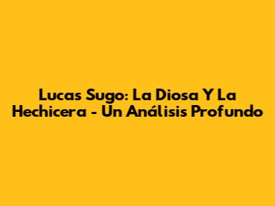 Lucas Sugo: La Diosa Y La Hechicera - Un Análisis Profundo