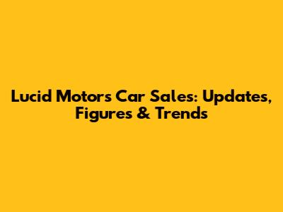 Lucid Motors Car Sales: Updates, Figures & Trends