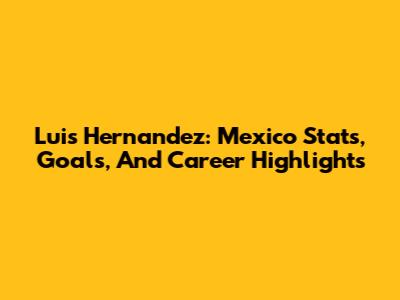 Luis Hernandez: Mexico Stats, Goals, And Career Highlights