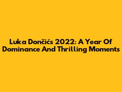 Luka Dončić's 2022: A Year Of Dominance And Thrilling Moments