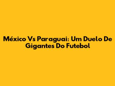 México Vs Paraguai: Um Duelo De Gigantes Do Futebol