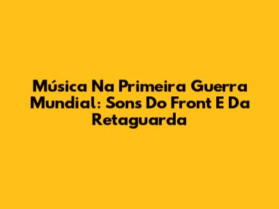 Música Na Primeira Guerra Mundial: Sons Do Front E Da Retaguarda