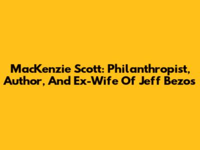 MacKenzie Scott: Philanthropist, Author, And Ex-Wife Of Jeff Bezos