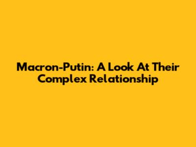 Macron-Putin: A Look At Their Complex Relationship