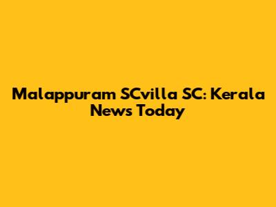Malappuram SCvilla SC: Kerala News Today