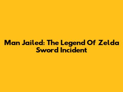 Man Jailed: The Legend Of Zelda Sword Incident