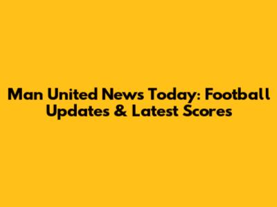 Man United News Today: Football Updates & Latest Scores