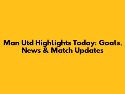 Man Utd Highlights Today: Goals, News & Match Updates