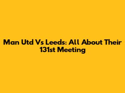 Man Utd Vs Leeds: All About Their 131st Meeting