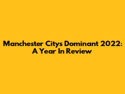 Manchester City's Dominant 2022: A Year In Review