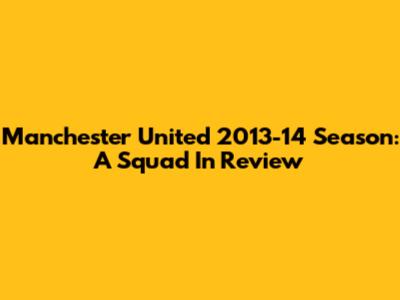 Manchester United 2013-14 Season: A Squad In Review
