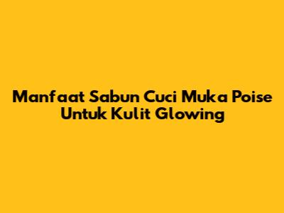 Manfaat Sabun Cuci Muka Poise Untuk Kulit Glowing