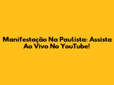 Manifestação Na Paulista: Assista Ao Vivo No YouTube!