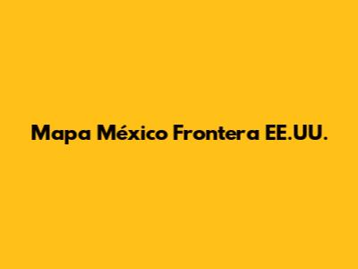 Mapa México Frontera EE.UU.