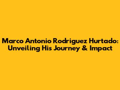 Marco Antonio Rodriguez Hurtado: Unveiling His Journey & Impact
