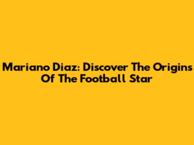 Mariano Diaz: Discover The Origins Of The Football Star