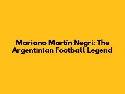 Mariano Martín Negri: The Argentinian Football Legend