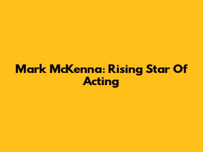 Mark McKenna: Rising Star Of Acting