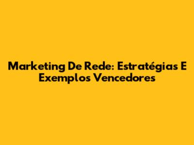 Marketing De Rede: Estratégias E Exemplos Vencedores