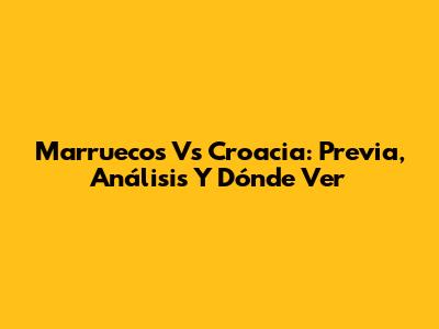 Marruecos Vs Croacia: Previa, Análisis Y Dónde Ver
