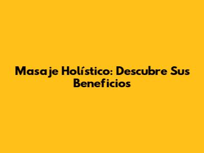 Masaje Holístico: Descubre Sus Beneficios