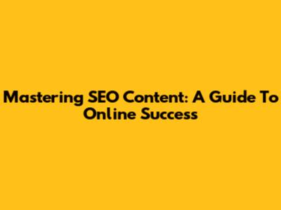 Mastering SEO Content: A Guide To Online Success
