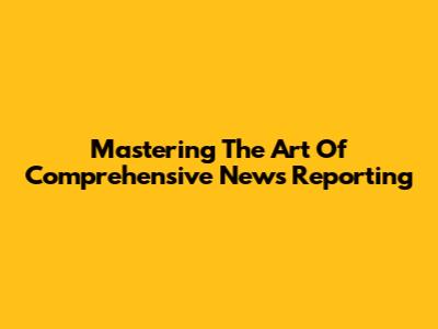 Mastering The Art Of Comprehensive News Reporting