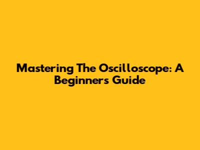 Mastering The Oscilloscope: A Beginner's Guide