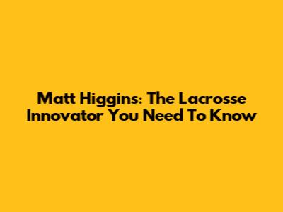 Matt Higgins: The Lacrosse Innovator You Need To Know