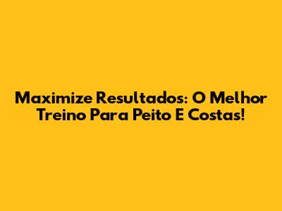 Maximize Resultados: O Melhor Treino Para Peito E Costas!