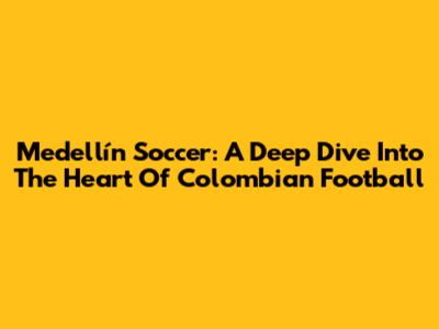 Medellín Soccer: A Deep Dive Into The Heart Of Colombian Football
