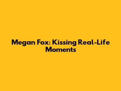 Megan Fox: Kissing Real-Life Moments