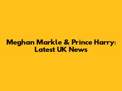Meghan Markle & Prince Harry: Latest UK News