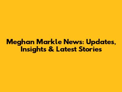 Meghan Markle News: Updates, Insights & Latest Stories