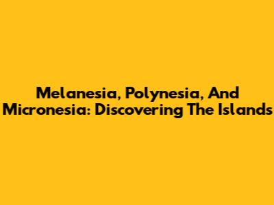 Melanesia, Polynesia, And Micronesia: Discovering The Islands
