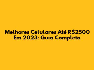 Melhores Celulares Até R$2500 Em 2023: Guia Completo
