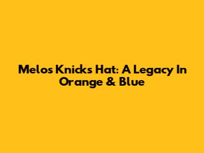 Melo's Knicks Hat: A Legacy In Orange & Blue