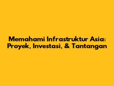 Memahami Infrastruktur Asia: Proyek, Investasi, & Tantangan