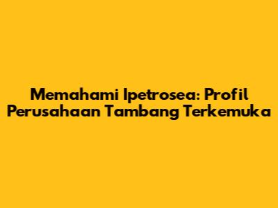 Memahami Ipetrosea: Profil Perusahaan Tambang Terkemuka