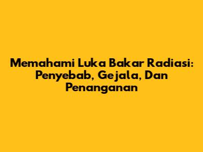 Memahami Luka Bakar Radiasi: Penyebab, Gejala, Dan Penanganan