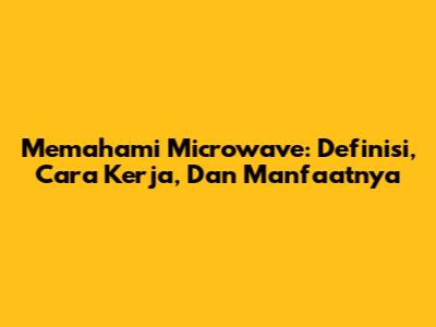 Memahami Microwave: Definisi, Cara Kerja, Dan Manfaatnya