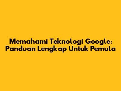 Memahami Teknologi Google: Panduan Lengkap Untuk Pemula
