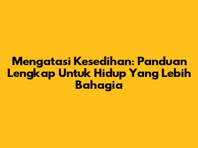 Mengatasi Kesedihan: Panduan Lengkap Untuk Hidup Yang Lebih Bahagia