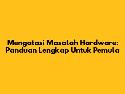 Mengatasi Masalah Hardware: Panduan Lengkap Untuk Pemula