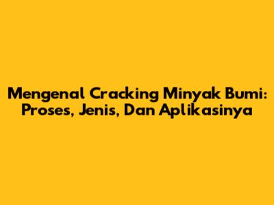 Mengenal Cracking Minyak Bumi: Proses, Jenis, Dan Aplikasinya