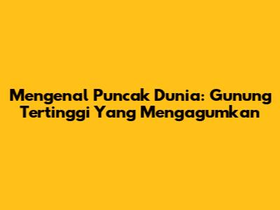 Mengenal Puncak Dunia: Gunung Tertinggi Yang Mengagumkan