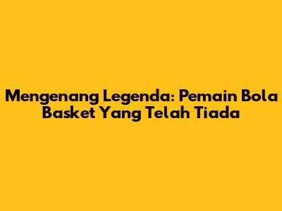 Mengenang Legenda: Pemain Bola Basket Yang Telah Tiada