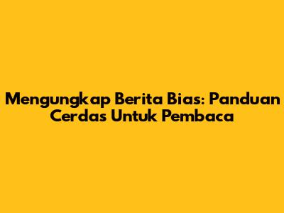Mengungkap Berita Bias: Panduan Cerdas Untuk Pembaca