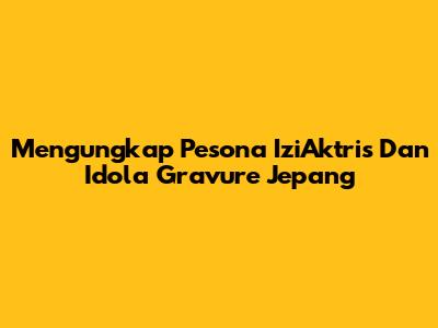 Mengungkap Pesona IziAktris Dan Idola Gravure Jepang
